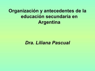 Organización y antecedentes de la
educación secundaria en
Argentina
Dra. Liliana Pascual
 