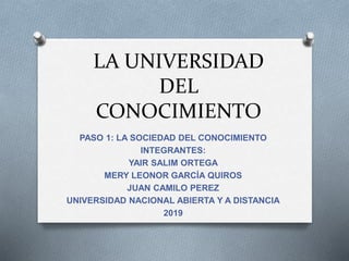 LA UNIVERSIDAD
DEL
CONOCIMIENTO
PASO 1: LA SOCIEDAD DEL CONOCIMIENTO
INTEGRANTES:
YAIR SALIM ORTEGA
MERY LEONOR GARCÍA QUIROS
JUAN CAMILO PEREZ
UNIVERSIDAD NACIONAL ABIERTA Y A DISTANCIA
2019
 