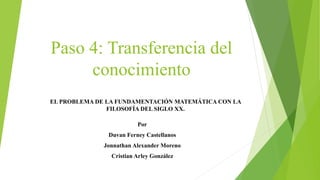 Paso 4: Transferencia del
conocimiento
Por
Duvan Ferney Castellanos
Jonnathan Alexander Moreno
Cristian Arley González
EL PROBLEMA DE LA FUNDAMENTACIÓN MATEMÁTICA CON LA
FILOSOFÍA DEL SIGLO XX.
 