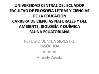 UNIVERSIDAD CENTRAL DEL ECUADOR
FACULTAD DE FILOSOFÍA LETRAS Y CIENCIAS
DE LA EDUCACIÓN
CARRERA DE CIENCIAS NATURALES Y DEL
AMBIENTE, BIOLOGÍA Y QUÍMICA
FAUNA ECUATORIANA
REFUGIO DE VIDA SILVESTRE
PASOCHOA
Autora:
Aracely Zavala
 
