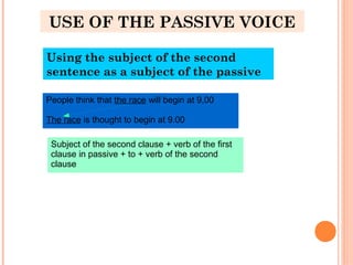 USE OF THE PASSIVE VOICE
Using the subject of the second
sentence as a subject of the passive
People think that the race will begin at 9,00
The race is thought to begin at 9.00
Subject of the second clause + verb of the first
clause in passive + to + verb of the second
clause
 