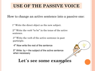 How to change an active sentence into a passive one:
1st
Write the direct object as the new subject.
2nd
Write the verb “to be” in the tense of the active
sentence.
3rd
Write the verb of the active sentence in past
participle.
Let´s see some examples
USE OF THE PASSIVE VOICE
4th
Now write the rest of the sentence
5th
Write: by + the subject of the active sentence
when necessary
 