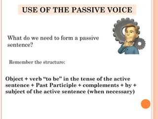 USE OF THE PASSIVE VOICE
What do we need to form a passive
sentence?
Remember the structure:
Object + verb “to be” in the tense of the active
sentence + Past Participle + complements + by +
subject of the active sentence (when necessary)
 