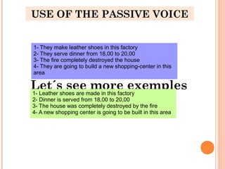 USE OF THE PASSIVE VOICE
Let´s see more exemples1- Leather shoes are made in this factory
2- Dinner is served from 18,00 to 20,00
3- The house was completely destroyed by the fire
4- A new shopping center is going to be built in this area
1- They make leather shoes in this factory
2- They serve dinner from 18,00 to 20,00
3- The fire completely destroyed the house
4- They are going to build a new shopping-center in this
area
 