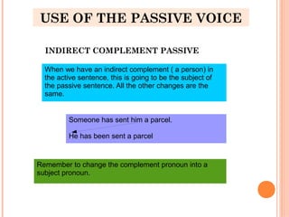 USE OF THE PASSIVE VOICE
INDIRECT COMPLEMENT PASSIVE
When we have an indirect complement ( a person) in
the active sentence, this is going to be the subject of
the passive sentence. All the other changes are the
same.
Someone has sent him a parcel.
He has been sent a parcel
Remember to change the complement pronoun into a
subject pronoun.
 
