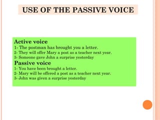 USE OF THE PASSIVE VOICE
Active voice
1- The postman has brought you a letter.
2- They will offer Mary a post as a teacher next year.
3- Someone gave John a surprise yesterday
Passive voice
1- You have been brought a letter.
2- Mary will be offered a post as a teacher next year.
3- John was given a surprise yesterday
 
