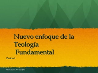 Nuevo enfoque de laNuevo enfoque de la
TeologíaTeología
FundamentalFundamental
PastoralPastoral
Pilar Sánchez Alvarez 2015
 