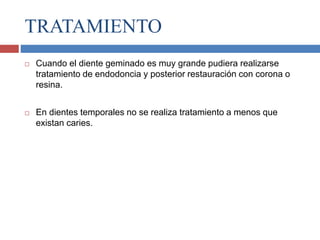 TRATAMIENTO
 Cuando el diente geminado es muy grande pudiera realizarse
tratamiento de endodoncia y posterior restauración con corona o
resina.
 En dientes temporales no se realiza tratamiento a menos que
existan caries.
 