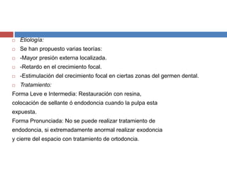  Etiología:
 Se han propuesto varias teorías:
 -Mayor presión externa localizada.
 -Retardo en el crecimiento focal.
 -Estimulación del crecimiento focal en ciertas zonas del germen dental.
 Tratamiento:
Forma Leve e Intermedia: Restauración con resina,
colocación de sellante ó endodoncia cuando la pulpa esta
expuesta.
Forma Pronunciada: No se puede realizar tratamiento de
endodoncia, si extremadamente anormal realizar exodoncia
y cierre del espacio con tratamiento de ortodoncia.
 