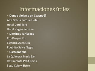 Informaciones útiles
• Donde alojarse en Caacupé?
Alta Gracia Parque Hotel
Hotel Cordillera
Hotel Virgen Serrana
• Destinos Turísticos
Eco Parque Ytu
Estancia Aventura
Pueblito Selva Negra
• Gastronomía
La Quimera Snack Bar
Restaurante Petit Reina
Sugu Café y Bistro
 