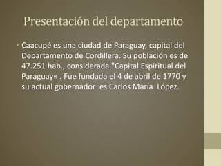 Presentación del departamento
• Caacupé es una ciudad de Paraguay, capital del
Departamento de Cordillera. Su población es de
47.251 hab., considerada "Capital Espiritual del
Paraguay« . Fue fundada el 4 de abril de 1770 y
su actual gobernador es Carlos María López.
 