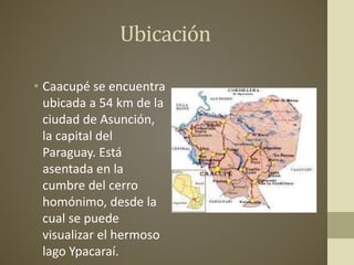 Ubicación
• Caacupé se encuentra
ubicada a 54 km de la
ciudad de Asunción,
la capital del
Paraguay. Está
asentada en la
cumbre del cerro
homónimo, desde la
cual se puede
visualizar el hermoso
lago Ypacaraí.
 