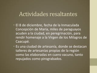 Actividades resaltantes
• El 8 de diciembre, fecha de la Inmaculada
Concepción de María, miles de paraguayos
acuden a la ciudad, en peregrinación, para
rendir homenaje a la Virgen de los Milagros de
Caacupé.
• Es una ciudad de artesanía, donde se destacan
talleres de artesanías propias de la región
como las elaboradas en cuero vacuno, tanto
repujados como pirograbados.
 