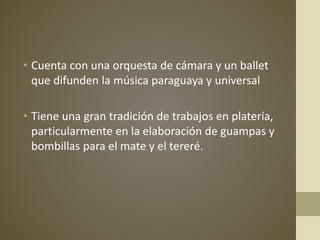 • Cuenta con una orquesta de cámara y un ballet
que difunden la música paraguaya y universal
• Tiene una gran tradición de trabajos en platería,
particularmente en la elaboración de guampas y
bombillas para el mate y el tereré.
 