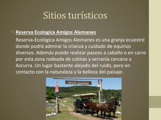 Sitios turísticos
• Reserva Ecologica Amigos Alemanes
Reserva-Ecológica Amigos Alemanes es una granja ecuestre
donde podrá admirar la crianza y cuidado de equinos
diversos. Además puede realizar paseos a caballo o en carro
por esta zona rodeada de colinas y serranía cercana a
Azcurra. Un lugar bastante alejado del ruido, pero en
contacto con la naturaleza y la belleza del paisaje.
 