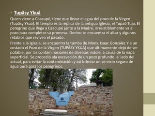 • Tupãsy Ykuá
Quien viene a Caacupé, tiene que llevar el agua del pozo de la Virgen
(Tupãsy Ykuá). El templo es la réplica de la antigua Iglesia, el Tupaõ Tuja. El
peregrino que llega a Caacupé junto a la Madre, irresistiblemente va al
pozo para completar su promesa. Dentro se encuentra el altar y algunos
retablos que reviven el pasado.
Frente a la Iglesia, se encuentra la tumba de Mons. Isaac González Y a un
costado el Pozo de la Virgen (TUPÃSY YKUA) que últimamente dejó de ser
potable, por las contaminaciones de diversas indole, a causa de la napa
superficial. Se procedió ala excavación de un pozo profundo al lado del
actual, para evitar la contaminación y así brindar un servicio seguro de
agua pura para los peregrinos.
 
