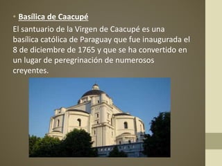• Basílica de Caacupé
El santuario de la Virgen de Caacupé es una
basílica católica de Paraguay que fue inaugurada el
8 de diciembre de 1765 y que se ha convertido en
un lugar de peregrinación de numerosos
creyentes.
 