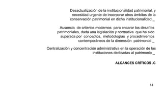 ALCANCES CRÍTICOS .C Desactualización de la institucionalidad patrimonial, y necesidad urgente de incorporar otros ámbitos de la conservación patrimonial en dicha institucionalidad _   Ausencia  de criterios modernos  para encarar los desafíos patrimoniales, dada una legislación y normativa   que ha sido superada por  conceptos,  metodologías  y procedimientos contemporáneos de la dimensión  patrimonial _ Centralización y concentración administrativa en la operación de las instituciones dedicadas al patrimonio _   