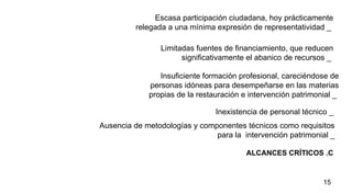 ALCANCES CRÍTICOS .C Escasa participación ciudadana, hoy prácticamente relegada a una mínima expresión de representatividad _   Limitadas fuentes de financiamiento, que reducen significativamente el abanico de recursos _   Insuficiente formación profesional, careciéndose de personas idóneas para desempeñarse en las materias propias de la restauración e intervención patrimonial _   Inexistencia de personal técnico _   Ausencia de metodologías y componentes técnicos como requisitos para la  intervención patrimonial  _ 