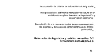 DEFINICIONES ESTRATÉGICAS .D Reformulación legislativa y revisión normativa  D.2  Incorporación de criterios de valoración cultural y social _ Incorporación del patrimonio intangible y la cultura en un sentido más amplio a la esfera de la protección y conservación patrimonial _ Formulación de una nueva normativa técnica que reconozca los alcances y dimensiones contemporáneas del ámbito patrimonial _ 