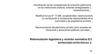 DEFINICIONES ESTRATÉGICAS .D  Reformulación legislativa y revisión normativa D.2  Coordinación de las competencias de actuación patrimonial en las instituciones públicas, evitando ambigüedades y superposiciones _ Modificar la Ley N° 17.288, actualizándola, reestructurando su composición e incorporando representantes de la comunidad y de propietarios privados _ Reconocimiento del patrimonio privado como acreedor de franquicias y actuaciones públicas y privadas _ 