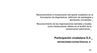 DEFINICIONES ESTRATÉGICAS .D  Participación ciudadana D.4 _ Reconocimiento e incorporación del aporte ciudadano en la formulación de diagnósticos, definición de estrategias y decisiones vinculantes  _ Reconocimiento de las organizaciones barriales y locales como interlocutores válidos en el ámbito de la conservación patrimonial _ 