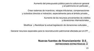 DEFINICIONES ESTRATÉGICAS .D  Nuevas fuentes de financiamiento  D.5_ Aumento del presupuesto público para la cultura en general  y el patrimonio en particular _ Crear sistemas de incentivos, rebajas tributarias, compensaciones  y subsidios directos e indirectos, especialmente para el ámbito privado _   Aumento de los recursos provenientes de créditos y donaciones internacionales _ Modificar  y flexibilizar la actual legislación de donaciones culturales _  Generar recursos especiales para la reconstrucción patrimonial afectada por el 27F  _ 