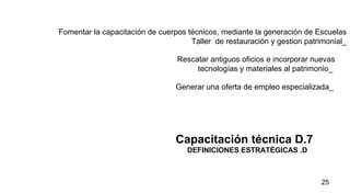 Fomentar la capacitación de cuerpos técnicos, mediante la generación de Escuelas Taller  de restauración y gestion patrimonial_   Capacitación técnica D.7 DEFINICIONES ESTRATÉGICAS .D  Rescatar antiguos oficios e incorporar nuevas tecnologías y materiales al patrimonio_  Generar una oferta de empleo especializada_  
