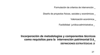 DEFINICIONES ESTRATÉGICAS .D  Incorporación de metodologías y componentes técnicos como requisitos para la  intervención patrimonial   D.8 _ Formulación de criterios de intervención _ Diseño de proyectos físicos, sociales y económicos _ Valorización económica _   Factibilidad  jurídica-administrativa _ 
