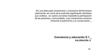 VALORACIÓN .E Sin una adecuada comprensión y conciencia del fenómeno patrimonial, así como de la profunda significación identitaria que conlleva,  se vuelve una tarea imposible la participación de las personas y comunidades, cuyo compromiso social es inherente al patrimonio y su conservación _ Conciencia y educación E.1   _ 