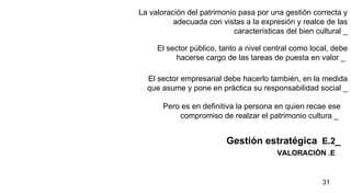 VALORACIÓN .E La valoración del patrimonio pasa por una gestión correcta y adecuada con vistas a la expresión y realce de las características del bien cultural   _ Gestión estratégica   E.2 _ El sector público, tanto a nivel central como local, debe hacerse cargo de las tareas de puesta en valor _   El sector empresarial debe hacerlo también, en la medida que asume y pone en práctica su responsabilidad social _   Pero es en definitiva la persona en quien recae ese compromiso de realzar el patrimonio cultura _   