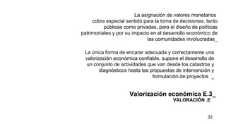 VALORACIÓN .E La asignación de valores monetarios  cobra especial sentido para la toma de decisiones, tanto públicas como privadas, para el diseño de políticas patrimoniales y por su impacto en el desarrollo económico de las comunidades involucradas_ Valorización económica E.3_ La única forma de encarar adecuada y correctamente una valorización económica confiable, supone el desarrollo de un conjunto de actividades que van desde los catastros y diagnósticos hasta las propuestas de intervención y formulación de proyectos   _ 