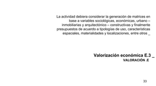 VALORACIÓN .E Valorización económica E.3 _ La actividad debiera considerar la generación de matrices en base a variables sociológicas, económicas, urbano – inmobiliarias y arquitectónico – constructivas y finalmente presupuestos de acuerdo a tipologías de uso, características espaciales, materialidades y localizaciones, entre otros _ 