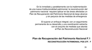 RECONSTRUCCIÓN PATRIMONIAL POS 27F.  F Plan de Recuperación del Patrimonio Nacional F.1  En lo inmediato y paralelamente con la implementación  de una nueva Institucionalidad patrimonial, la reconstrucción del patrimonio nacional  requiere aplicar en las áreas afectadas un Plan de Recuperación del Patrimonio Nacional de largo alcance y sin perjuicio de las medidas de emergencia  El supone un enfoque integral, con un seguimiento  permanente de su desarrollo y una coordinación estrecha  con el conjunto de medidas que aborda  el Plan de Reconstrucción Nacional  