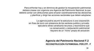 RECONSTRUCCIÓN   PATRIMONIAL  POS 27F.  F Agencia del Patrimonio Nacional F.2 Para enfrentar hoy y en términos de gestion la recuperación patrimonial, debiera crease con urgencia una Agencia del Patrimonio Nacional, la que  debiera contar con atribuciones para encarar coordinadamente las decisiones y planificar y dirigir las acciones sectoriales que deben adoptarse  La agencia podría asumir la estructura d una corporación  sin fines de lucro con presencia de los sectores publico y privado;  ejecutaría obras canalizaría recursos y reconocería que  La conservación y restauración patrimonial  requiere de un ”nicho” propio de actuación  