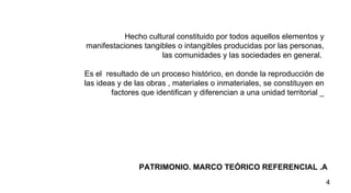PATRIMONIO. MARCO TEÓRICO REFERENCIAL .A  Hecho cultural  constituido por todos aquellos elementos y manifestaciones tangibles o intangibles producidas por las personas, las comunidades y las sociedades en general.  Es el  resultado de un proceso histórico, en donde la reproducción de las ideas y de las obras , materiales o inmateriales, se constituyen en factores que identifican y diferencian a una unidad territorial _ 