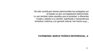 PATRIMONIO. MARCO TEÓRICO REFERENCIAL .A   No sólo constituyen bienes patrimoniales los protegidos por el estado y/o por una legislación determinada. Lo son también todos aquellos que la sociedad, a diferentes niveles y debido a su sentido, significado y trascendencia simbólica, histórica y en general cultural, han hecho suyo _ 