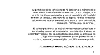 PATRIMONIO. MARCO TEÓRICO REFERENCIAL .A  El patrimonio debe ser entendido no sólo como el monumento o cuando más el conjunto de ciertas obras con sus paisajes, sino como la manifestación sensible y la expresión de la identidad del hombre, de la riqueza creadora de su espíritu y de los incesantes esfuerzos que hace en ese sentido, buscando hacer construible, perceptible, representable lo perenne _ El trabajo patrimonial es muchas veces intervenciones sobre lo construido y dentro del marco de las preexistencias. La tarea es ensamblar y reciclar con la capacidad de reconocer los atributos  en juego, en un dialogo armónico que se plantea desde la contemporaneidad y con múltiples posibilidades de respuesta.  