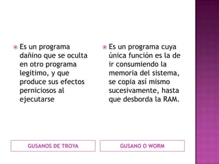    Es un programa            Es un programa cuya
    dañino que se oculta       única función es la de
    en otro programa           ir consumiendo la
    legitimo, y que            memoria del sistema,
    produce sus efectos        se copia así mismo
    perniciosos al             sucesivamente, hasta
    ejecutarse                 que desborda la RAM.




      GUSANOS DE TROYA            GUSANO O WORM
 