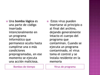    Una bomba lógica es          Estos virus pueden
    una parte de código          insertarse al principio o
    insertada                    al final del archivo,
    intencionalmente en          dejando generalmente
    un programa                  intacto el cuerpo del
    informático que              programa que
    permanece oculto hasta       contaminan. Cuando se
    cumplirse una o más          ejecuta un programa
    condiciones                  contaminado, el virus
    preprogramadas, en ese       toma el control y se
    momento se ejecuta           instala residente en la
    una acción maliciosa.        memoria
       Bombas de tiempo             Virus de programa
 