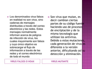   Los denominados virus falsos          Son virus que mutan, es
    en realidad no son virus, sino         decir cambian ciertas
    cadenas de mensajes                    partes de su código fuente
    distribuidas a través del correo       haciendo uso de procesos
    electrónico y las redes. Estos
                                           de encriptación y de la
    mensajes normalmente
    informan acerca de peligros
                                           misma tecnología que
    de infección de virus, los             utilizan los antivirus.
    cuales mayormente son falsos           Debido a estas mutaciones,
    y cuyo único objetivo es               cada generación de virus es
    sobrecargar el flujo de                diferente a la versión
    información a través de las            anterior, dificultando así su
    redes y el correo electrónico          detección y eliminación.
    de todo el mundo
    VIRUS FALSOS O HOAX                    VIRUS MUTANTE
 