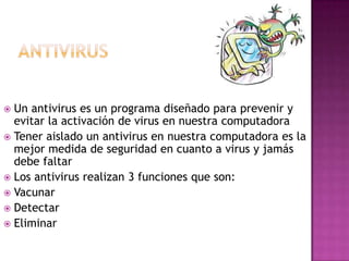  Un antivirus es un programa diseñado para prevenir y
  evitar la activación de virus en nuestra computadora
 Tener aislado un antivirus en nuestra computadora es la
  mejor medida de seguridad en cuanto a virus y jamás
  debe faltar
 Los antivirus realizan 3 funciones que son:
 Vacunar
 Detectar
 Eliminar
 