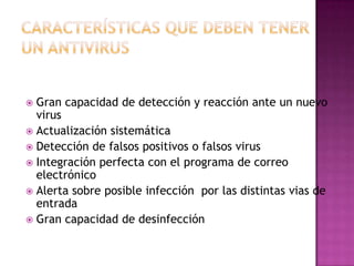  Gran capacidad de detección y reacción ante un nuevo
  virus
 Actualización sistemática
 Detección de falsos positivos o falsos virus
 Integración perfecta con el programa de correo
  electrónico
 Alerta sobre posible infección por las distintas vias de
  entrada
 Gran capacidad de desinfección
 