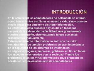 En la actualidad las computadoras no solamente se utilizan
como herramientas auxiliares en nuestra vida, sino como un
medio eficaz para obtener y distribuir información.
La informática está presente hoy en día en todos los
campos de la vida moderna facilitándonos grandemente
nuestro desempeño, sistematizando tareas que antes
realizábamos manualmente.
Este esparcimiento informático no sólo nos ha traído
ventajas sino que también problemas de gran importancia
en la seguridad de los sistemas de información
en negocios, hogares, empresas, gobierno, en fin, en todos
los aspectos relacionados con la sociedad. Y entre los
problemas están los virus informáticos cuyo propósito es
ocasionar perjuicios al usuario de computadoras
 