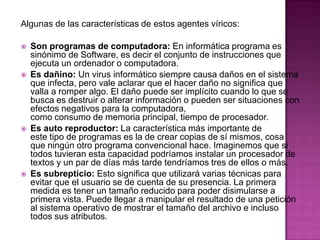 Algunas de las características de estos agentes víricos:

   Son programas de computadora: En informática programa es
    sinónimo de Software, es decir el conjunto de instrucciones que
    ejecuta un ordenador o computadora.
   Es dañino: Un virus informático siempre causa daños en el sistema
    que infecta, pero vale aclarar que el hacer daño no significa que
    valla a romper algo. El daño puede ser implícito cuando lo que se
    busca es destruir o alterar información o pueden ser situaciones con
    efectos negativos para la computadora,
    como consumo de memoria principal, tiempo de procesador.
   Es auto reproductor: La característica más importante de
    este tipo de programas es la de crear copias de sí mismos, cosa
    que ningún otro programa convencional hace. Imaginemos que si
    todos tuvieran esta capacidad podríamos instalar un procesador de
    textos y un par de días más tarde tendríamos tres de ellos o más.
   Es subrepticio: Esto significa que utilizará varias técnicas para
    evitar que el usuario se de cuenta de su presencia. La primera
    medida es tener un tamaño reducido para poder disimularse a
    primera vista. Puede llegar a manipular el resultado de una petición
    al sistema operativo de mostrar el tamaño del archivo e incluso
    todos sus atributos.
 
