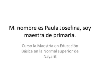 Mi nombre es Paula Josefina, soy
     maestra de primaria.
    Curso la Maestría en Educación
    Básica en la Normal superior de
                 Nayarit
 