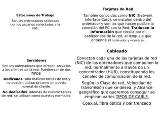 Estaciones de Trabajo
Son los ordenadores utilizados
por los usuarios conectados a la
red.
Tarjetas de Red
También conocidas como NIC (Network
Interface Card), se instalan dentro del
ordenador y son las que hacen posible la
conexión del PC con la Red. Traducen la
información que circula por el
cable/ondas de la red, al lenguaje que
entiende el ordenador y viceversa.
Cableado
Conectan cada una de las tarjetas de red
(NIC) de los ordenadores que componen la
red, normalmente a través de un
concentrador (HUB), constituyendo los
canales de comunicación de la red.
Según la Clase de red, Velocidad de
transmisión que se desea, y Alcance
geográfico que queremos conseguir se
emplean varios TIPOS DE CABLE
Coaxial, fibra óptica y par trenzado
:
Servidores
Son los ordenadores que ofrecen servicios
a los clientes de la red. Pueden ser de dos
TIPOS:
Dedicados: solo realizan tareas de red y
no pueden utilizarse como un puesto
normal de cliente.
No dedicados: además de realizar tareas
de red, se utilizan como puestos normales.
 
