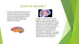 ¿Como se aprende ?
 Conocer como realmente se aprende
es aun un misterio . Es complicado
entender como actividades mentales
como emocionales y pensamientos
pueden ser impleméntales por
estructuras físicas reales como
neuronas o sinapsis .
 Desde un punto de vista y como
docente , el ser humano aprende
desde los estímulos que llegan a el a
través de los cinco sentidos . A llegar,
la información del medio el cerebro
empieza un proceso de selección de
información la cual se guarda de
manera rápida en la memoria de
corto plazo y a medida que la
información es reforzada , esta llega
a la memoria a largo plazo donde es
almacenada y que el cerebro la
utilizara cuando sea necesario .
 