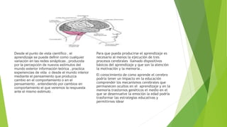 Desde el punto de vista científico , el
aprendizaje se puede definir como cualquier
variación en las redes sinápticas , producida
por la percepción de nuevos estímulos del
mundo exterior información teórica , practica
experiencias de vida o desde el mundo interior
mediante el pensamiento que produzca
cambio en el comportamiento o en el
pensamiento , entendiendo por cambios en
comportamiento el que veremos la respuesta
ante el mismo estimulo .
Para que pueda producirse el aprendizaje es
necesario al menos la ejecución de tres
procesos cerebrales llamado dispositivos
básicos del aprendizaje y que son la atención
la motivación y la memoria .
El conocimiento de como aprende el cerebro
podría tener un impacto en la educación
comprender los mecanismos cerebrales que
permanecen ocultos en el aprendizaje y en la
memoria trastornos genéticos el medio en el
que se desenvuelve la emoción la edad podría
trasformar las estrategias educativas y
permitirnos idear
 