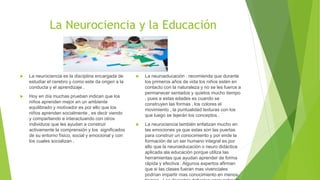 La Neurociencia y la Educación
 La neurociencia es la disciplina encargada de
estudiar el cerebro y como este da origen a la
conducta y el aprendizaje .
 Hoy en día muchas prueban indican que los
niños aprenden mejor en un ambiente
equilibrado y motivador es por ello que los
niños aprenden socialmente , es decir viendo
y compartiendo e interactuando con otros
individuos que les ayudan a construir
activamente la comprensión y los significados
de su entorno físico, social y emocional y con
los cuales socializan .
 La neuroeducación , recomienda que durante
los primeros años de vida los niños estén en
contacto con la naturaleza y no se les fuerce a
permanecer sentados y quietos mucho tiempo
, pues a estas edades es cuando se
construyen las formas , los colores el
movimiento , la puntualidad texturas con los
que luego se tejerán los conceptos .
 La neurociencia también enfatizan mucho en
las emociones ya que estas son las puertas
para construir un conocimiento y por ende la
formación de un ser humano integral es por
ello que la neuroeducación o neuro didáctica
aplicada ala educación porque utiliza las
herramientas que ayudan aprender de forma
rápida y efectiva . Algunos expertos afirman
que si las clases fueran mas vivenciales
podrían impartir mas conocimiento en menos
 
